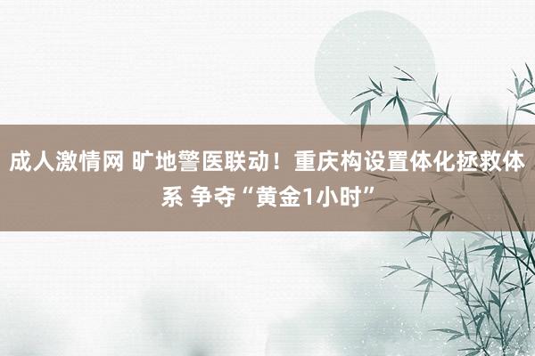 成人激情网 旷地警医联动！重庆构设置体化拯救体系 争夺“黄金1小时”