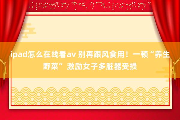 ipad怎么在线看av 别再跟风食用！一顿“养生野菜” 激励女子多脏器受损