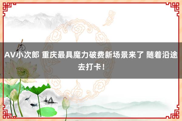 AV小次郎 重庆最具魔力破费新场景来了 随着沿途去打卡！