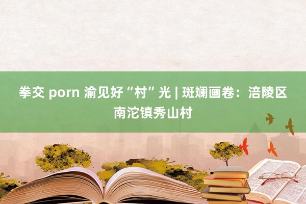 拳交 porn 渝见好“村”光 | 斑斓画卷：涪陵区南沱镇秀山村