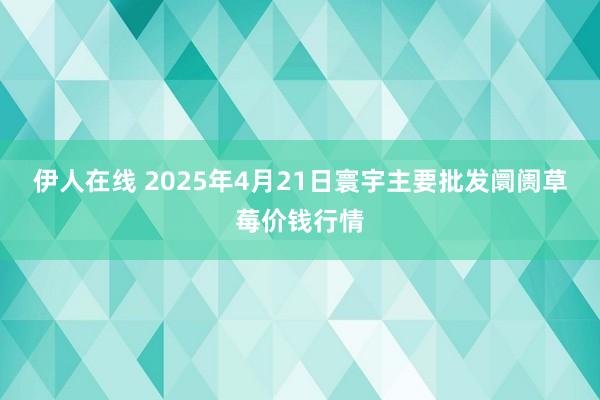 伊人在线 2025年4月21日寰宇主要批发阛阓草莓价钱行情