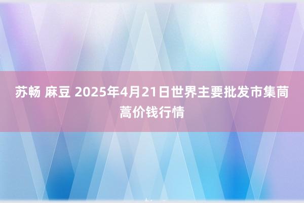 苏畅 麻豆 2025年4月21日世界主要批发市集茼蒿价钱行情