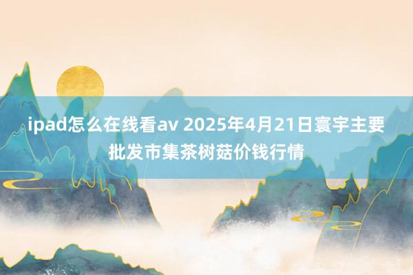 ipad怎么在线看av 2025年4月21日寰宇主要批发市集茶树菇价钱行情