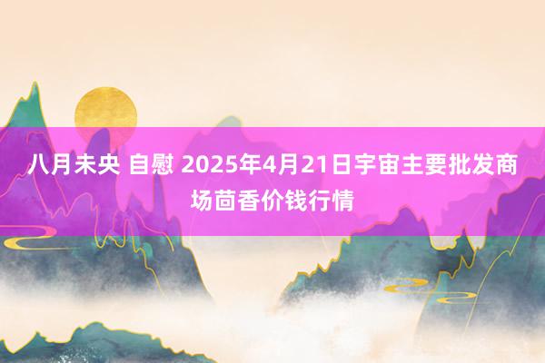 八月未央 自慰 2025年4月21日宇宙主要批发商场茴香价钱行情
