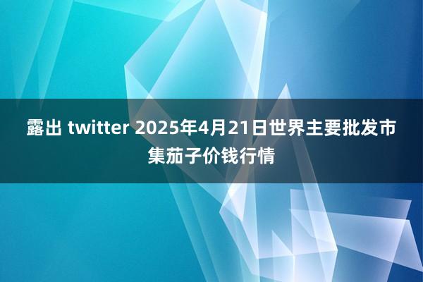 露出 twitter 2025年4月21日世界主要批发市集茄子价钱行情