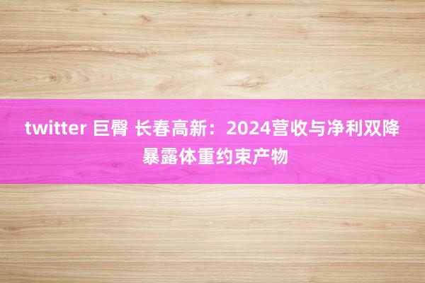 twitter 巨臀 长春高新：2024营收与净利双降 暴露体重约束产物