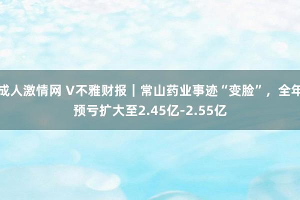 成人激情网 V不雅财报｜常山药业事迹“变脸”，全年预亏扩大至2.45亿-2.55亿