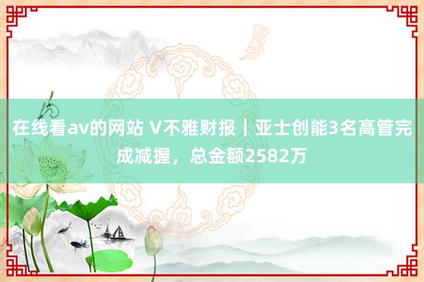 在线看av的网站 V不雅财报｜亚士创能3名高管完成减握，总金额2582万