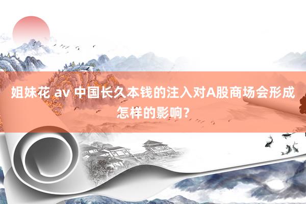 姐妹花 av 中国长久本钱的注入对A股商场会形成怎样的影响？