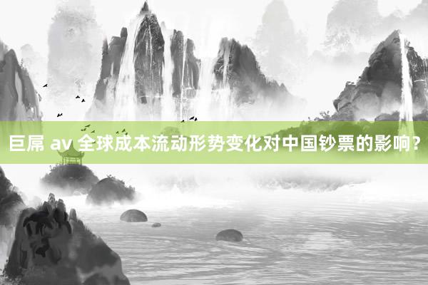 巨屌 av 全球成本流动形势变化对中国钞票的影响？