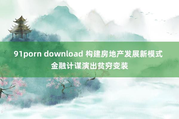 91porn download 构建房地产发展新模式 金融计谋演出贫穷变装