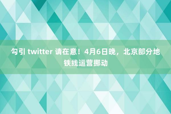 勾引 twitter 请在意！4月6日晚，北京部分地铁线运营挪动
