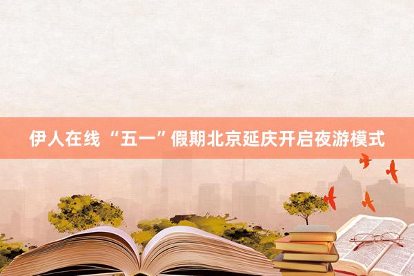伊人在线 “五一”假期北京延庆开启夜游模式