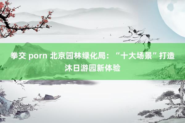 拳交 porn 北京园林绿化局：“十大场景”打造沐日游园新体验