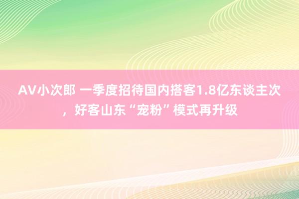 AV小次郎 一季度招待国内搭客1.8亿东谈主次，好客山东“宠粉”模式再升级
