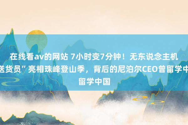 在线看av的网站 7小时变7分钟！无东说念主机“送货员”亮相珠峰登山季，背后的尼泊尔CEO曾留学中国