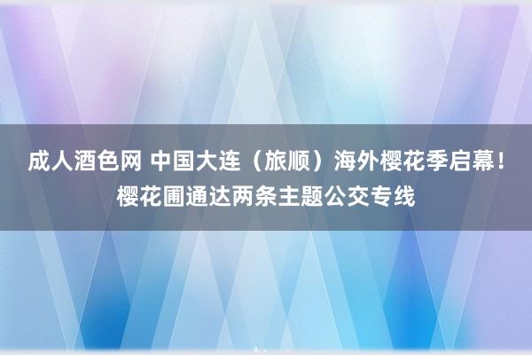 成人酒色网 中国大连（旅顺）海外樱花季启幕！樱花圃通达两条主题公交专线