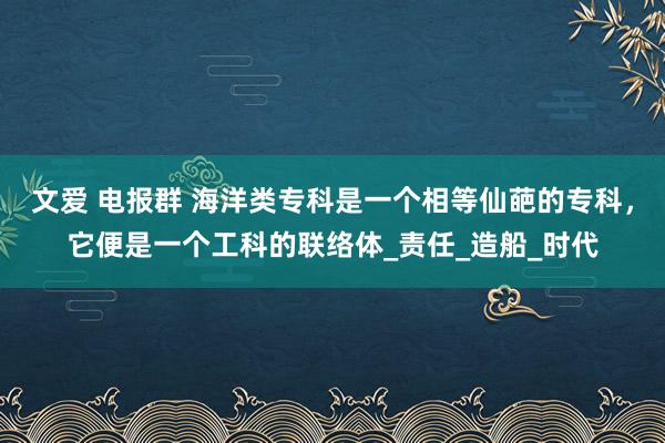 文爱 电报群 海洋类专科是一个相等仙葩的专科，它便是一个工科的联络体_责任_造船_时代