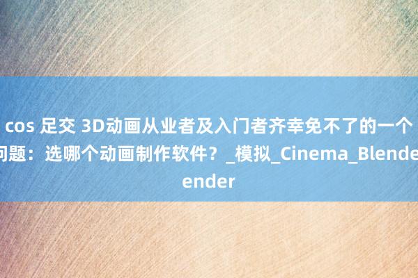 cos 足交 3D动画从业者及入门者齐幸免不了的一个问题：选哪个动画制作软件？_模拟_Cinema_Blender