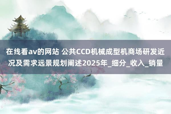 在线看av的网站 公共CCD机械成型机商场研发近况及需求远景规划阐述2025年_细分_收入_销量