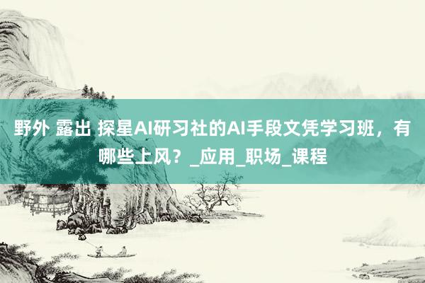 野外 露出 探星AI研习社的AI手段文凭学习班，有哪些上风？_应用_职场_课程