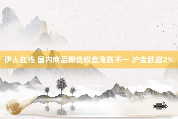 伊人在线 国内商品期货收盘涨跌不一 沪金跌超2%