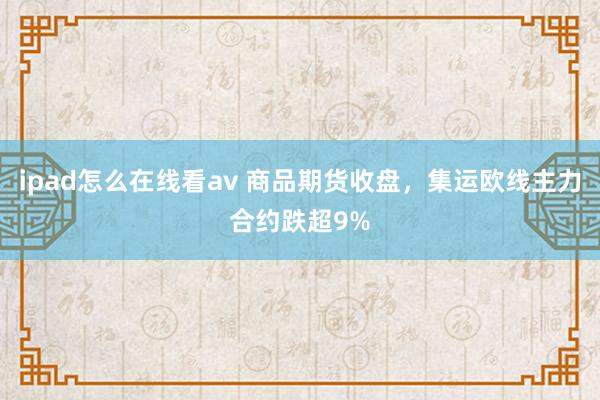 ipad怎么在线看av 商品期货收盘，集运欧线主力合约跌超9%