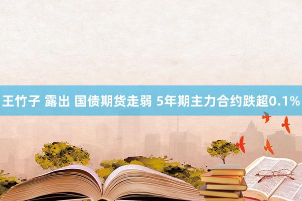 王竹子 露出 国债期货走弱 5年期主力合约跌超0.1%