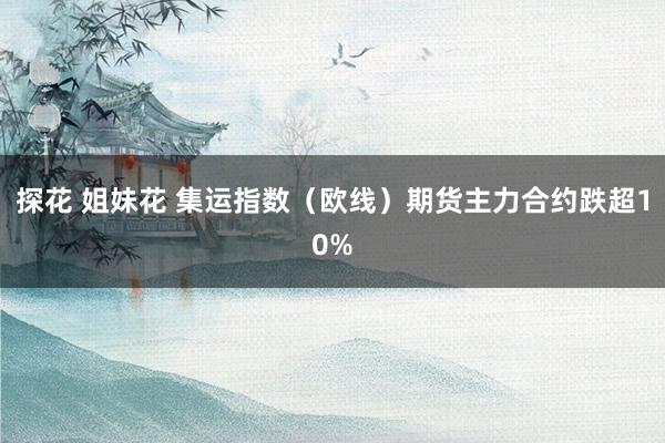 探花 姐妹花 集运指数（欧线）期货主力合约跌超10%