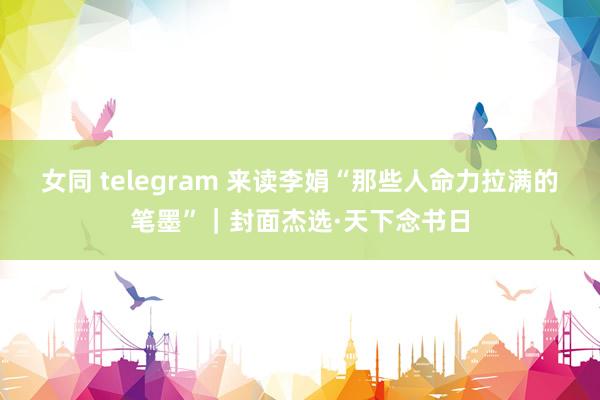 女同 telegram 来读李娟“那些人命力拉满的笔墨”｜封面杰选·天下念书日