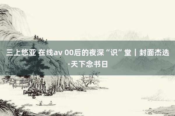 三上悠亚 在线av 00后的夜深“识”堂｜封面杰选·天下念书日