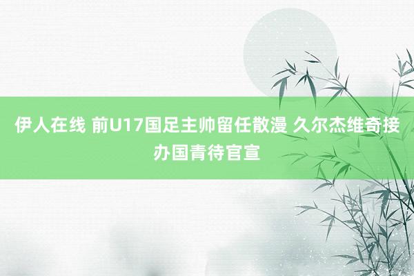 伊人在线 前U17国足主帅留任散漫 久尔杰维奇接办国青待官宣