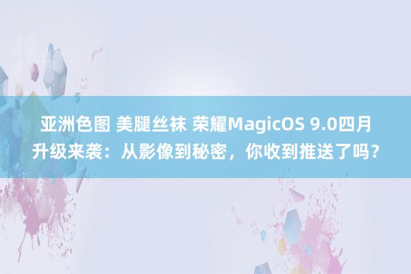 亚洲色图 美腿丝袜 荣耀MagicOS 9.0四月升级来袭：从影像到秘密，你收到推送了吗？