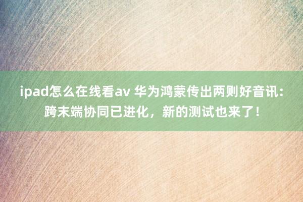 ipad怎么在线看av 华为鸿蒙传出两则好音讯：跨末端协同已进化，新的测试也来了！