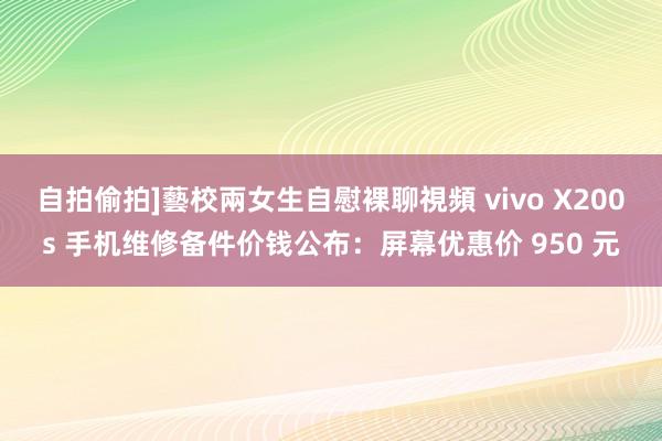 自拍偷拍]藝校兩女生自慰裸聊視頻 vivo X200s 手机维修备件价钱公布：屏幕优惠价 950 元