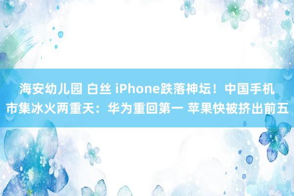 海安幼儿园 白丝 iPhone跌落神坛！中国手机市集冰火两重天：华为重回第一 苹果快被挤出前五