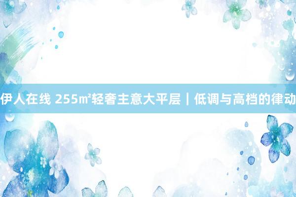 伊人在线 255㎡轻奢主意大平层｜低调与高档的律动