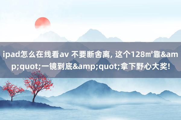 ipad怎么在线看av 不要断舍离， 这个128㎡靠&quot;一镜到底&quot;拿下野心大奖!