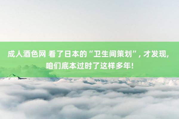 成人酒色网 看了日本的“卫生间策划”， 才发现， 咱们底本过时了这样多年!