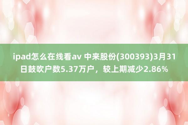 ipad怎么在线看av 中来股份(300393)3月31日鼓吹户数5.37万户，较上期减少2.86%
