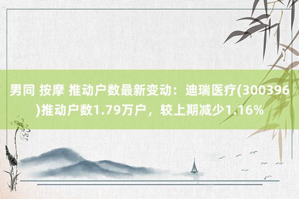 男同 按摩 推动户数最新变动：迪瑞医疗(300396)推动户数1.79万户，较上期减少1.16%
