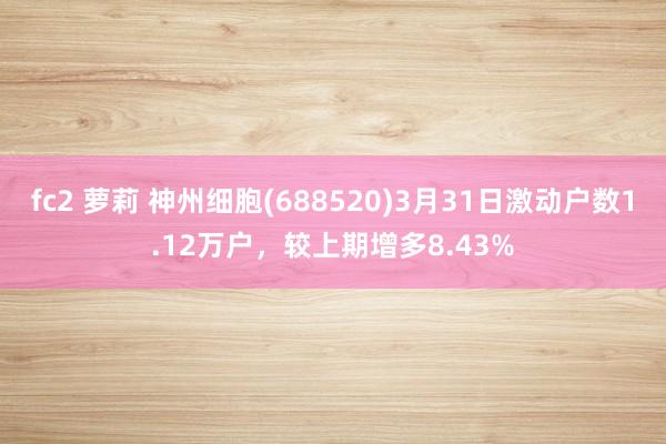 fc2 萝莉 神州细胞(688520)3月31日激动户数1.12万户，较上期增多8.43%
