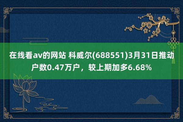 在线看av的网站 科威尔(688551)3月31日推动户数0.47万户，较上期加多6.68%