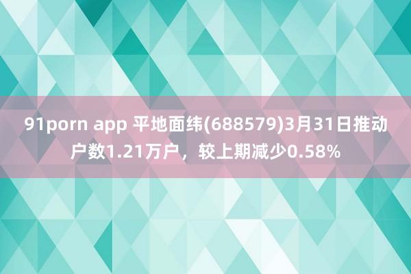 91porn app 平地面纬(688579)3月31日推动户数1.21万户，较上期减少0.58%