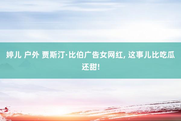 婷儿 户外 贾斯汀·比伯广告女网红， 这事儿比吃瓜还甜!