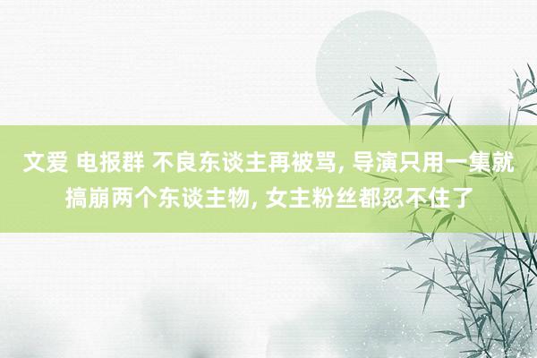 文爱 电报群 不良东谈主再被骂， 导演只用一集就搞崩两个东谈主物， 女主粉丝都忍不住了