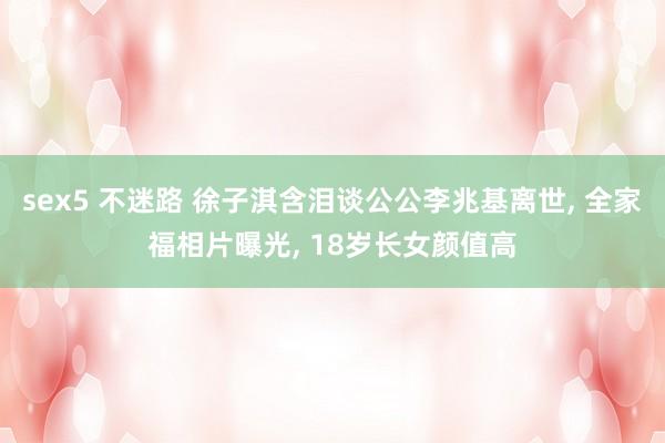 sex5 不迷路 徐子淇含泪谈公公李兆基离世， 全家福相片曝光， 18岁长女颜值高